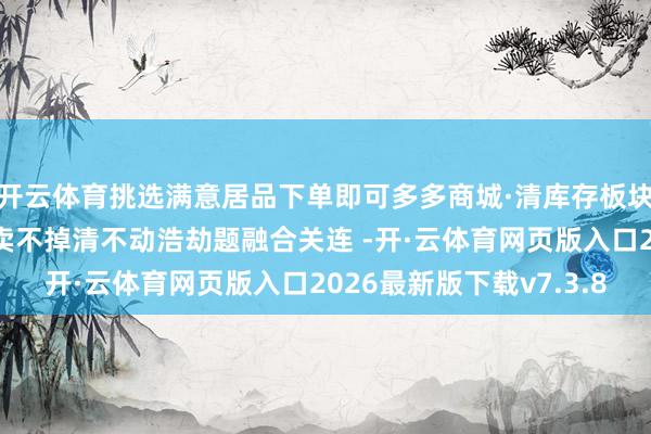 开云体育挑选满意居品下单即可多多商城·清库存板块！火热招商中！专治卖不掉清不动浩劫题融合关连 -开·云体育网页版入口2026最新版下载v7.3.8