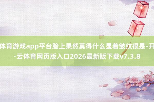 体育游戏app平台脸上果然莫得什么显着皱纹很是-开·云体育网页版入口2026最新版下载v7.3.8