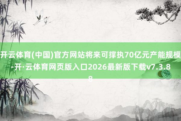 开云体育(中国)官方网站将来可撑执70亿元产能规模-开·云体育网页版入口2026最新版下载v7.3.8