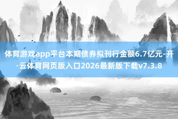 体育游戏app平台　　本期债券拟刊行金额6.7亿元-开·云体育网页版入口2026最新版下载v7.3.8