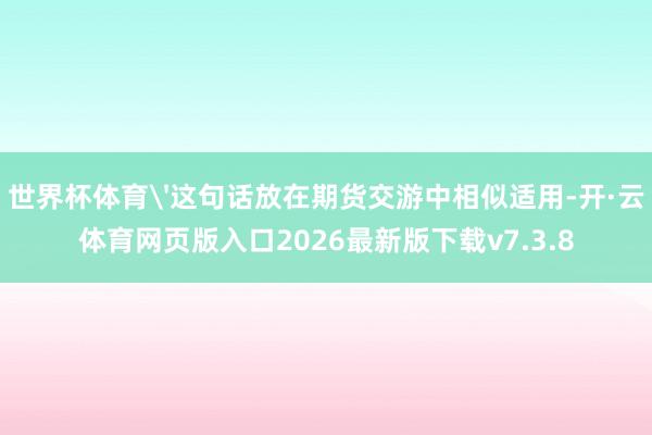 世界杯体育'这句话放在期货交游中相似适用-开·云体育网页版入口2026最新版下载v7.3.8