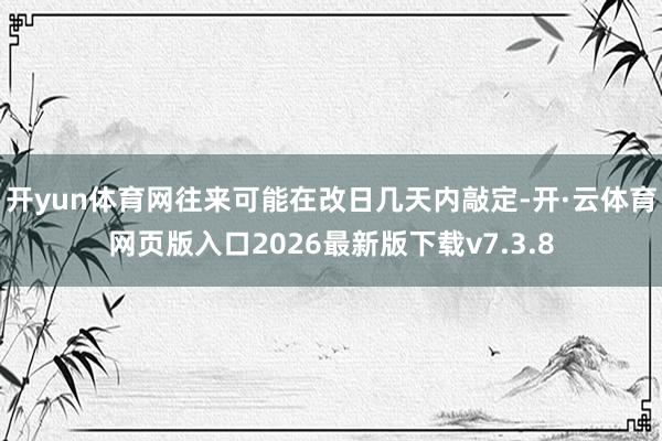开yun体育网往来可能在改日几天内敲定-开·云体育网页版入口2026最新版下载v7.3.8