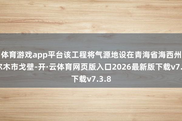 体育游戏app平台该工程将气源地设在青海省海西州格尔木市戈壁-开·云体育网页版入口2026最新版下载v7.3.8