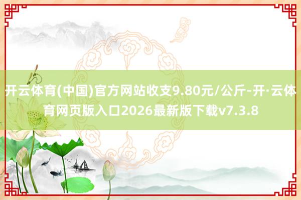 开云体育(中国)官方网站收支9.80元/公斤-开·云体育网页版入口2026最新版下载v7.3.8