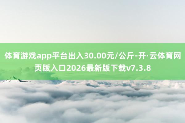体育游戏app平台出入30.00元/公斤-开·云体育网页版入口2026最新版下载v7.3.8