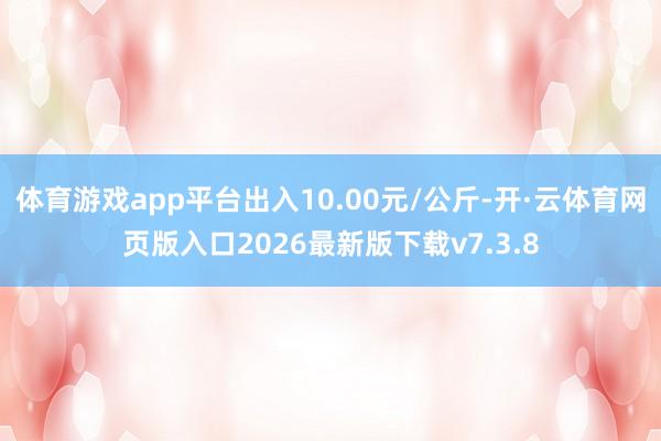 体育游戏app平台出入10.00元/公斤-开·云体育网页版入口2026最新版下载v7.3.8