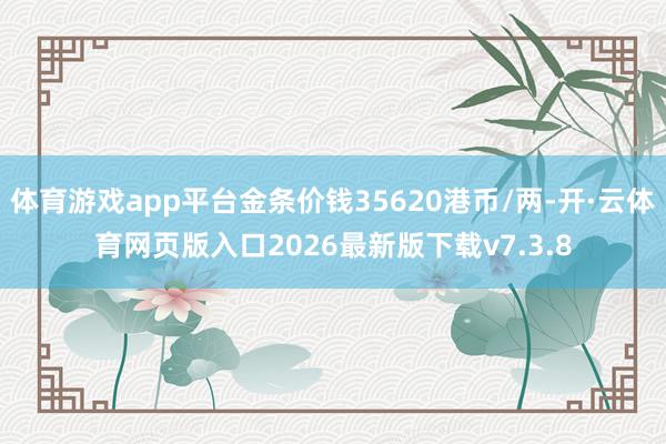 体育游戏app平台金条价钱35620港币/两-开·云体育网页版入口2026最新版下载v7.3.8