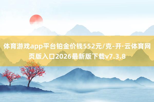 体育游戏app平台铂金价钱552元/克-开·云体育网页版入口2026最新版下载v7.3.8
