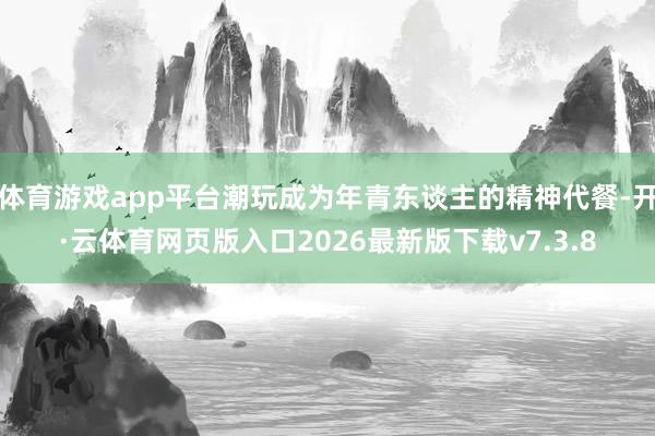 体育游戏app平台潮玩成为年青东谈主的精神代餐-开·云体育网页版入口2026最新版下载v7.3.8