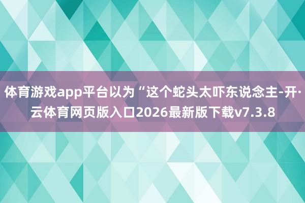体育游戏app平台以为“这个蛇头太吓东说念主-开·云体育网页版入口2026最新版下载v7.3.8