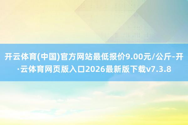 开云体育(中国)官方网站最低报价9.00元/公斤-开·云体育网页版入口2026最新版下载v7.3.8