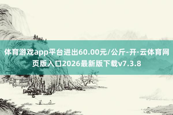 体育游戏app平台进出60.00元/公斤-开·云体育网页版入口2026最新版下载v7.3.8