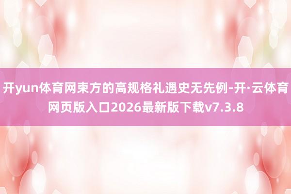 开yun体育网柬方的高规格礼遇史无先例-开·云体育网页版入口2026最新版下载v7.3.8